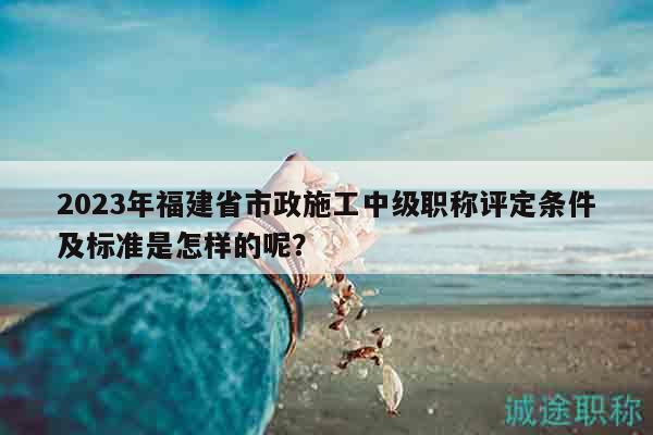 2023年福建省市政施工中級職稱評定條件及標準是怎樣的呢？