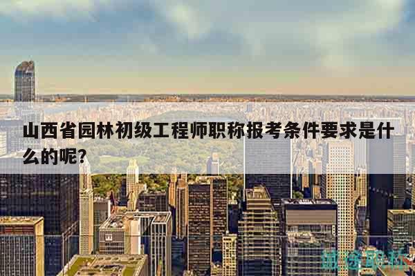 山西省園林初級工程師職稱報考條件要求是什么的呢？