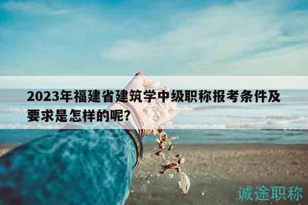 2023年福建省建筑學(xué)中級(jí)職稱報(bào)考條件及要求是怎樣的呢？