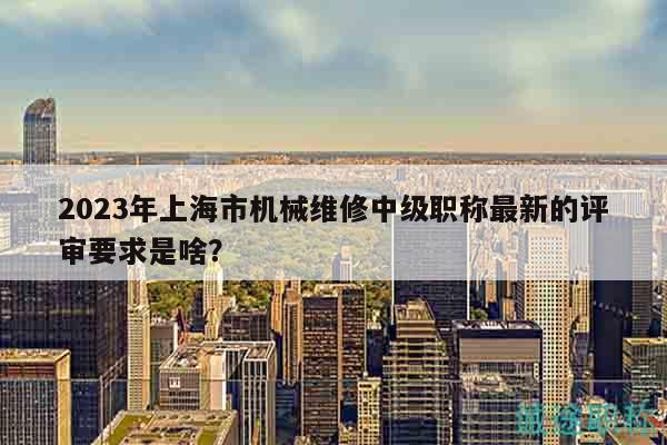 2023年上海市機械維修中級職稱最新的評審要求是啥？