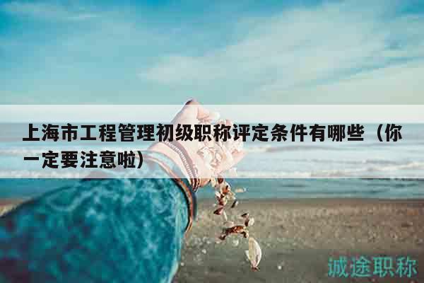 上海市工程管理初級職稱評定條件有哪些（你一定要注意啦）