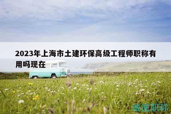 2023年上海市土建環(huán)保高級工程師職稱有用嗎現(xiàn)在