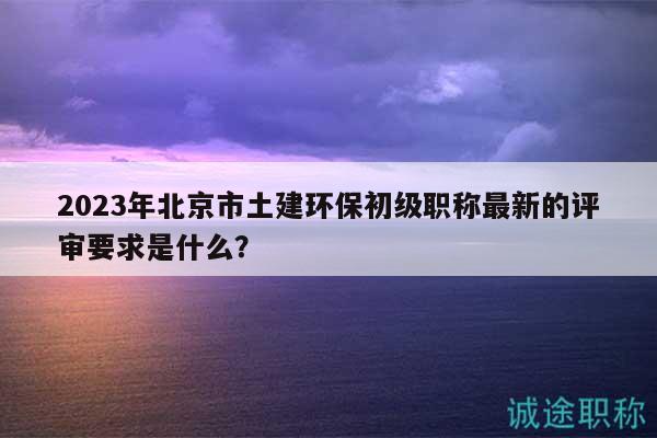 2023年北京市土建環(huán)保初級(jí)職稱(chēng)最新的評(píng)審要求是什么？