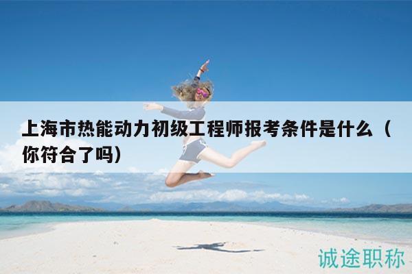 上海市熱能動(dòng)力初級(jí)工程師報(bào)考條件是什么（你符合了嗎）