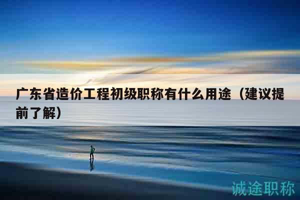 廣東省造價工程初級職稱有什么用途（建議提前了解）