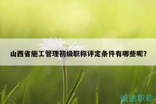 山西省施工管理初級(jí)職稱評(píng)定條件有哪些呢？