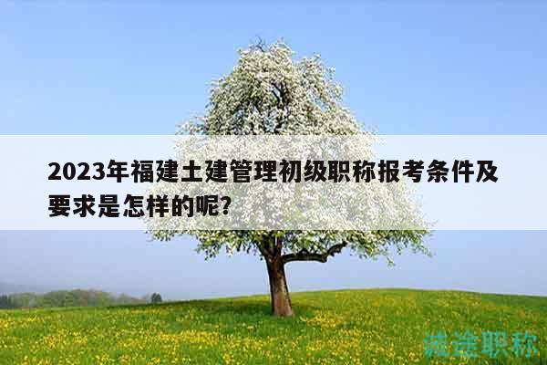 2023年福建土建管理初級職稱報考條件及要求是怎樣的呢？