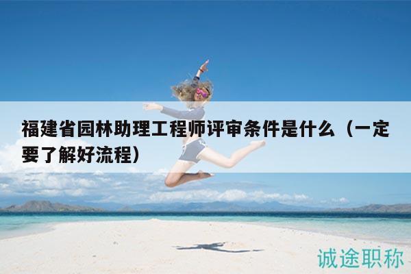 福建省園林助理工程師評審條件是什么（一定要了解好流程）