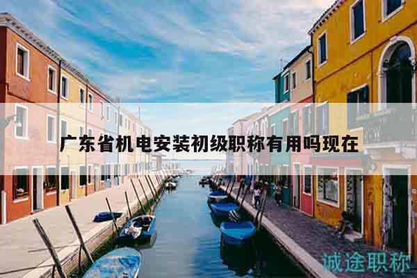 廣東省機電安裝初級職稱有用嗎現(xiàn)在