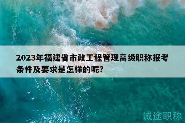 2023年福建省市政工程管理高級職稱報(bào)考條件及要求是怎樣的呢？