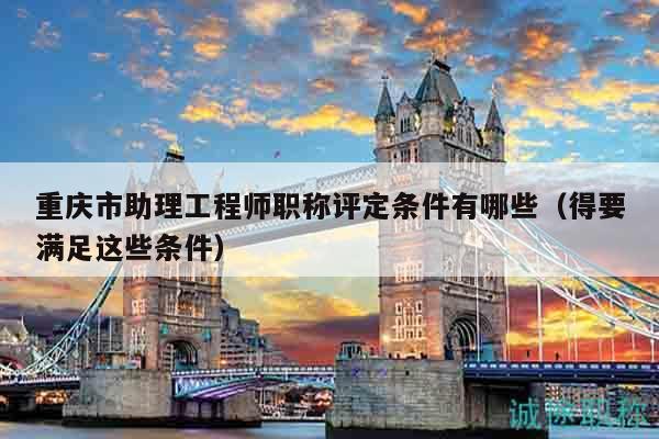 重慶市助理工程師職稱評定條件有哪些（得要滿足這些條件）