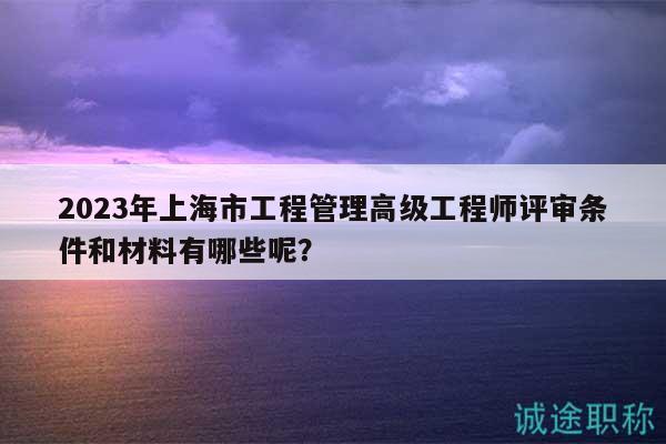 2023年上海市工程管理高級(jí)工程師評(píng)審條件和材料有哪些呢？