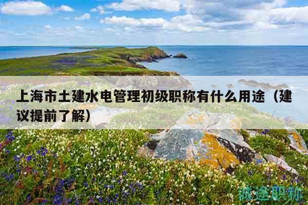 上海市土建水電管理初級職稱有什么用途（建議提前了解）