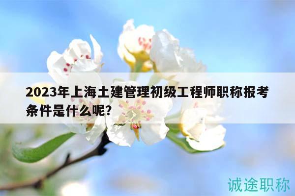 2023年上海土建管理初級(jí)工程師職稱報(bào)考條件是什么呢？