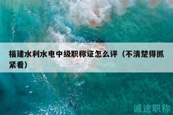 福建水利水電中級職稱證怎么評（不清楚得抓緊看）