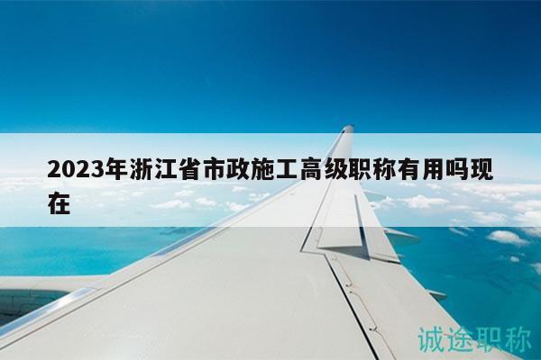 2023年浙江省市政施工高級(jí)職稱有用嗎現(xiàn)在