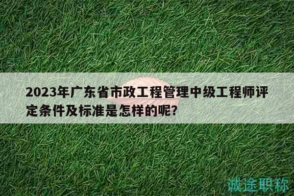 2023年廣東省市政工程管理中級工程師評定條件及標準是怎樣的呢？
