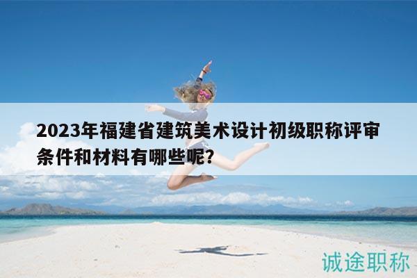 2023年福建省建筑美術(shù)設(shè)計初級職稱評審條件和材料有哪些呢？