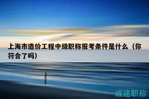 上海市造價(jià)工程中級(jí)職稱報(bào)考條件是什么（你符合了嗎）