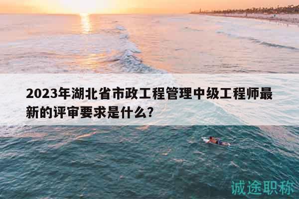 2023年湖北省市政工程管理中級(jí)工程師最新的評(píng)審要求是什么？