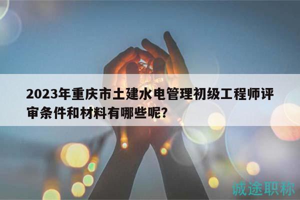 2023年重慶市土建水電管理初級工程師評審條件和材料有哪些呢？