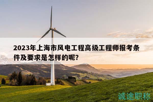 2023年上海市風電工程高級工程師報考條件及要求是怎樣的呢？