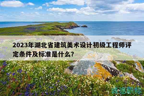 2023年湖北省建筑美術(shù)設(shè)計(jì)初級(jí)工程師評(píng)定條件及標(biāo)準(zhǔn)是什么？