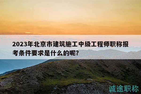 2023年北京市建筑施工中級(jí)工程師職稱報(bào)考條件要求是什么的呢？