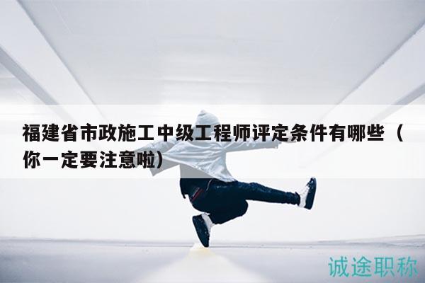 福建省市政施工中級(jí)工程師評(píng)定條件有哪些（你一定要注意啦）