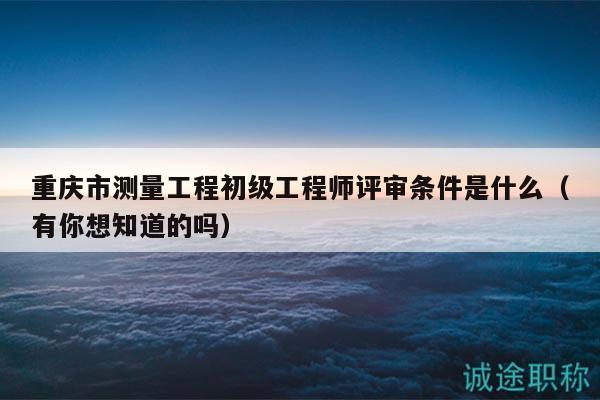 重慶市測量工程初級工程師評審條件是什么（有你想知道的嗎）