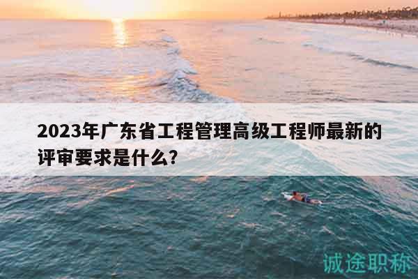 2023年廣東省工程管理高級工程師最新的評審要求是什么？