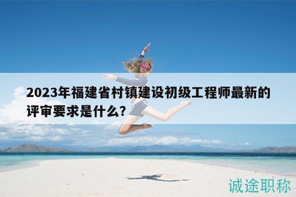 2023年福建省村鎮(zhèn)建設初級工程師最新的評審要求是什么？