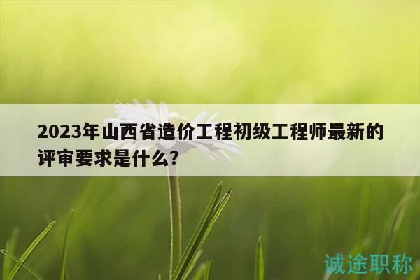 2023年山西省造價工程初級工程師最新的評審要求是什么？