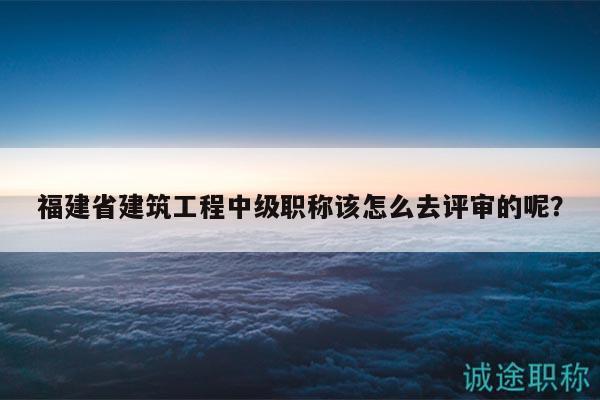 福建省建筑工程中級職稱該怎么去評審的呢？