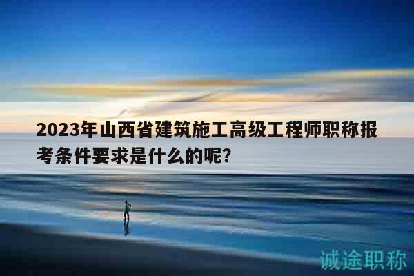 2023年山西省建筑施工高級工程師職稱報考條件要求是什么的呢？