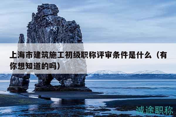 上海市建筑施工初級職稱評審條件是什么（有你想知道的嗎）