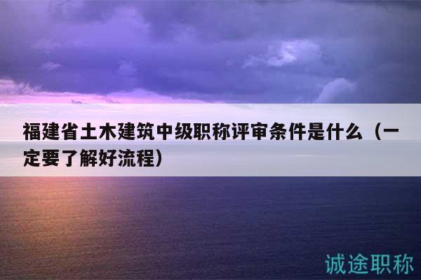 福建省土木建筑中級職稱評審條件是什么（一定要了解好流程）