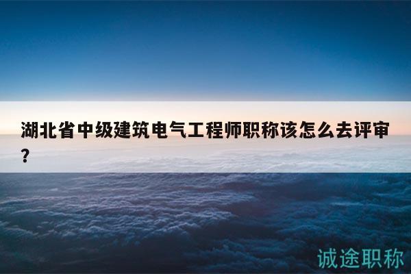 湖北省中級建筑電氣工程師職稱該怎么去評審？