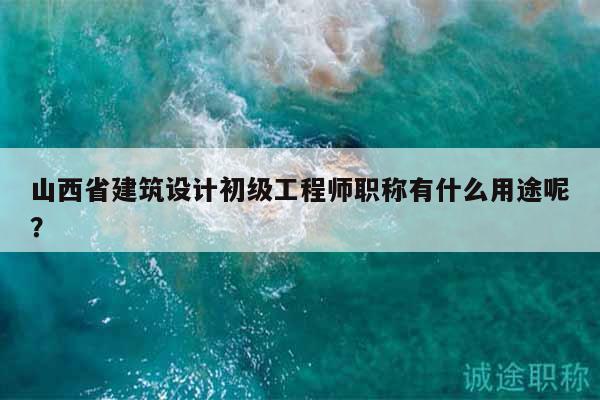 山西省建筑設(shè)計(jì)初級(jí)工程師職稱有什么用途呢？