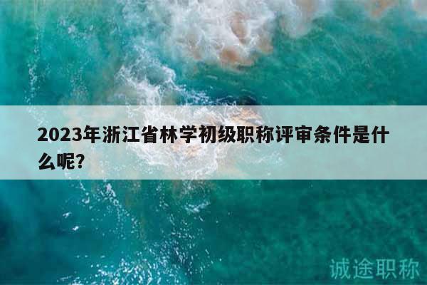 2023年浙江省林學(xué)初級職稱評審條件是什么呢？