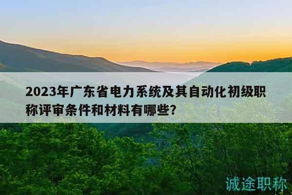 2023年廣東省電力系統(tǒng)及其自動化初級職稱評審條件和材料有哪些？