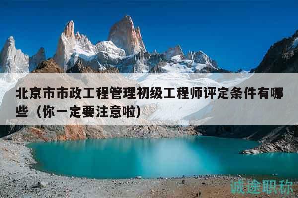 北京市市政工程管理初級工程師評定條件有哪些（你一定要注意啦）