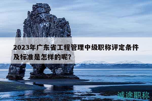 2023年廣東省工程管理中級職稱評定條件及標(biāo)準(zhǔn)是怎樣的呢？