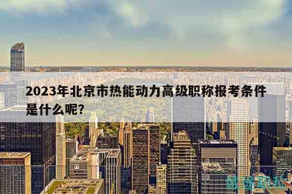 2023年北京市熱能動力高級職稱報考條件是什么呢？