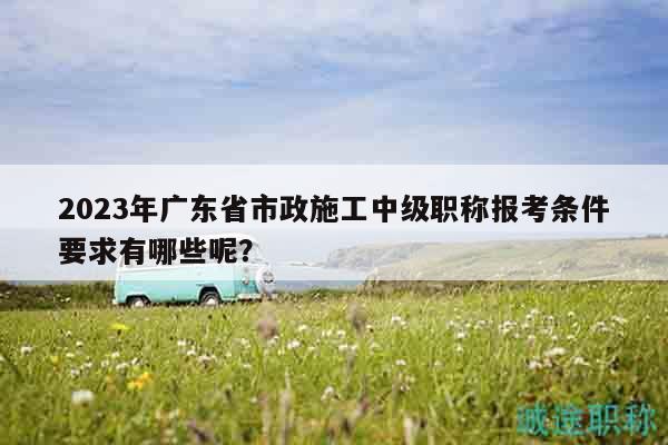 2023年廣東省市政施工中級(jí)職稱報(bào)考條件要求有哪些呢？