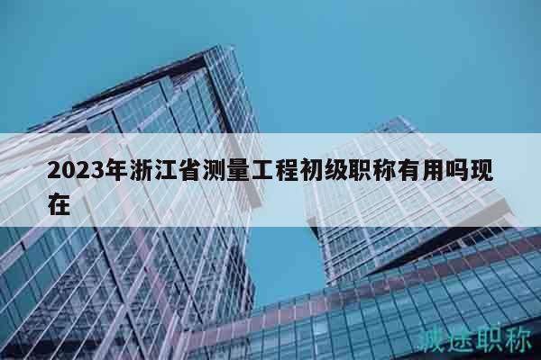 2023年浙江省測(cè)量工程初級(jí)職稱(chēng)有用嗎現(xiàn)在