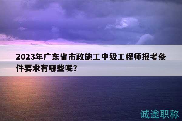 2023年廣東省市政施工中級工程師報考條件要求有哪些呢？