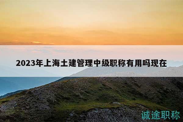 2023年上海土建管理中級(jí)職稱有用嗎現(xiàn)在