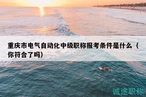 重慶市電氣自動(dòng)化中級職稱報(bào)考條件是什么（你符合了嗎）