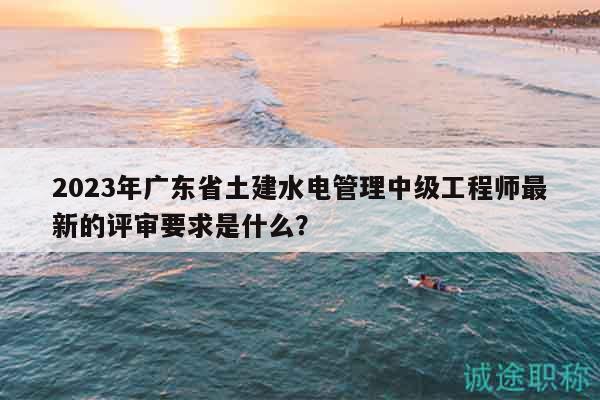 2023年廣東省土建水電管理中級工程師最新的評審要求是什么？